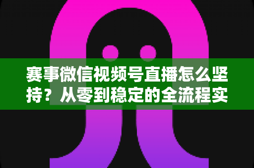 赛事微信视频号直播怎么坚持？从零到稳定的全流程实战指南
