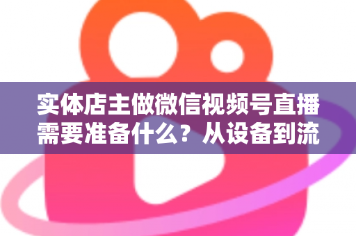 实体店主做微信视频号直播需要准备什么？从设备到流量的全流程筹备指南