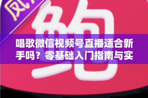 唱歌微信视频号直播适合新手吗？零基础入门指南与实战避坑全解析