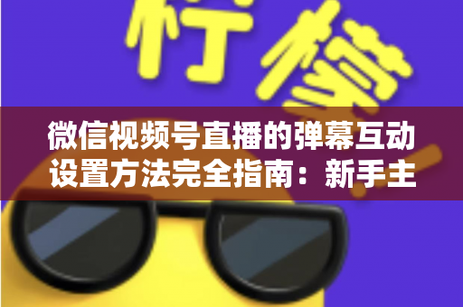 微信视频号直播的弹幕互动设置方法完全指南：新手主播从零掌握高活跃直播间运营技巧