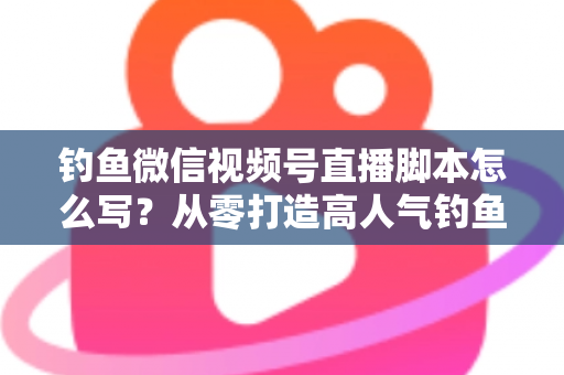 钓鱼微信视频号直播脚本怎么写？从零打造高人气钓鱼直播间的完整实战指南