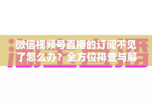 微信视频号直播的订阅不见了怎么办?全方位排查与解决方案指南 微信视频号直播的订阅不见了怎么办?全方位排查与解决方案指南
