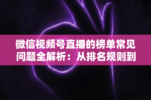 微信视频号直播的榜单常见问题全解析：从排名规则到上榜技巧的一站式实用指南