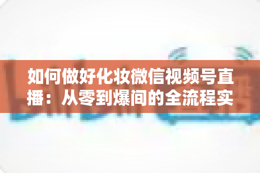 如何做好化妆微信视频号直播：从零到爆间的全流程实战指南与运营秘籍