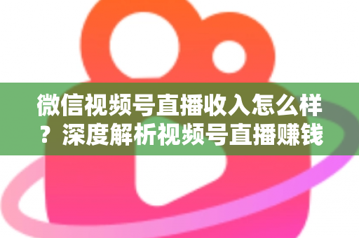 微信视频号直播收入怎么样？深度解析视频号直播赚钱真相、收入来源与实战变现攻略