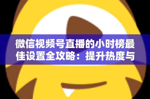微信视频号直播的小时榜最佳设置全攻略:提升热度与排名的实战指南 微信视频号直播的小时榜最佳设置全攻略:提升热度与排名的实战指南