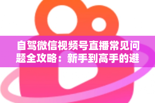 自驾微信视频号直播常见问题全攻略：新手到高手的避坑与涨粉实战指南