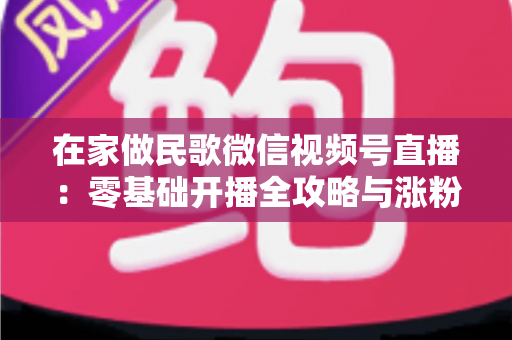 在家做民歌微信视频号直播：零基础开播全攻略与涨粉变现实战指南
