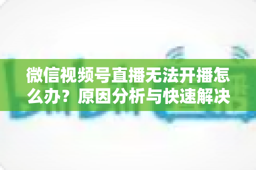 微信视频号直播无法开播怎么办?原因分析与快速解决全攻略 微信视频号直播无法开播怎么办?原因分析与快速解决全攻略