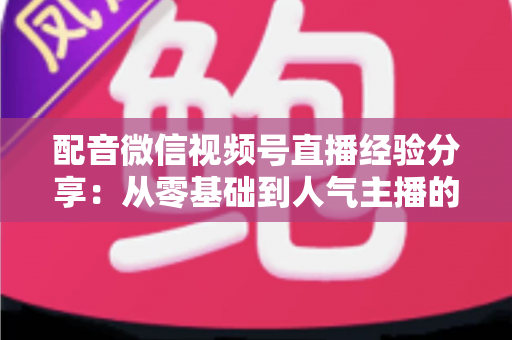 配音微信视频号直播经验分享：从零基础到人气主播的实战全攻略