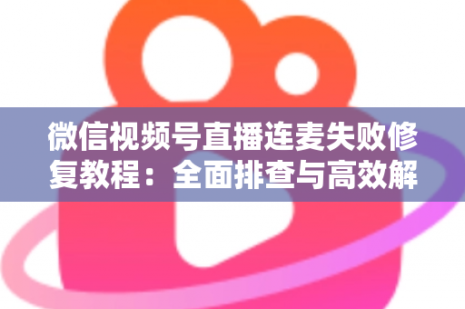微信视频号直播连麦失败修复教程：全面排查与高效解决指南