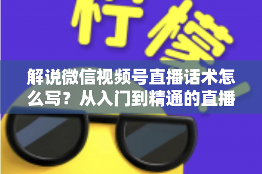 解说微信视频号直播话术怎么写？从入门到精通的直播带货话术实战指南