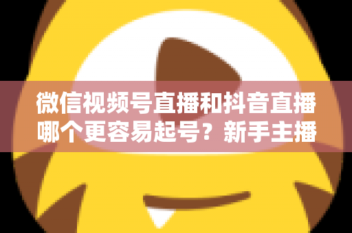 微信视频号直播和抖音直播哪个更容易起号？新手主播平台选择与起号实战指南