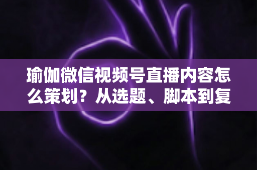 瑜伽微信视频号直播内容怎么策划？从选题、脚本到复盘的全流程实战指南