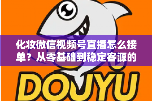 化妆微信视频号直播怎么接单？从零基础到稳定客源的全流程实战指南