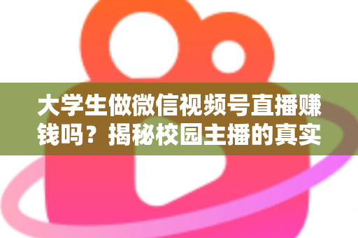 大学生做微信视频号直播赚钱吗？揭秘校园主播的真实收入与变现全攻略