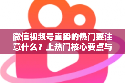 微信视频号直播的热门要注意什么？上热门核心要点与实战技巧全解析
