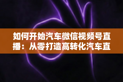 如何开始汽车微信视频号直播：从零打造高转化汽车直播间的完整实操指南