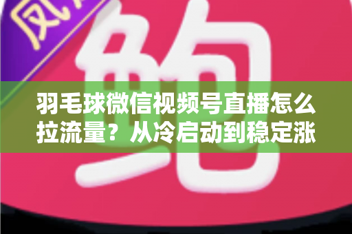 羽毛球微信视频号直播怎么拉流量？从冷启动到稳定涨粉的实战引流全攻略