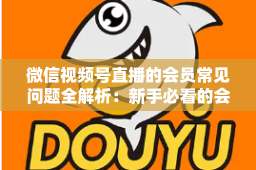 微信视频号直播的会员常见问题全解析:新手必看的会员功能使用指南 微信视频号直播的会员常见问题全解析:新手必看的会员功能使用指南
