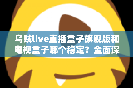 乌贼live直播盒子旗舰版和电视盒子哪个稳定？全面深度对比解析与选购指南
