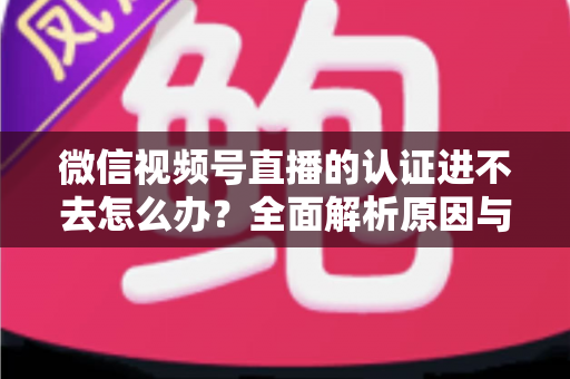 微信视频号直播的认证进不去怎么办？全面解析原因与高效解决方法，助你快速开启直播之旅