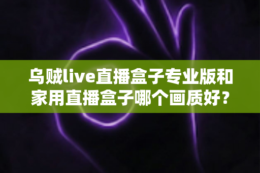 乌贼live直播盒子专业版和家用直播盒子哪个画质好？深度解析两大直播设备画质差异，帮你选出最适合的直播利器