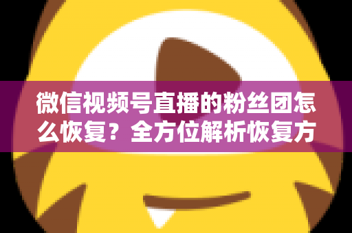 微信视频号直播的粉丝团怎么恢复？全方位解析恢复方法与防丢失攻略