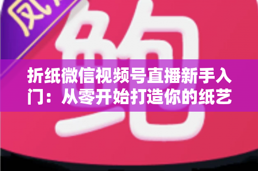 折纸微信视频号直播新手入门：从零开始打造你的纸艺直播间全攻略
