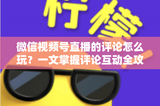 微信视频号直播的评论怎么玩？一文掌握评论互动全攻略与运营实战技巧