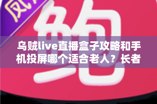 乌贼live直播盒子攻略和手机投屏哪个适合老人？长者家庭娱乐设备选购全指南