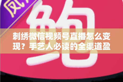 刺绣微信视频号直播怎么变现？手艺人必读的全渠道盈利指南