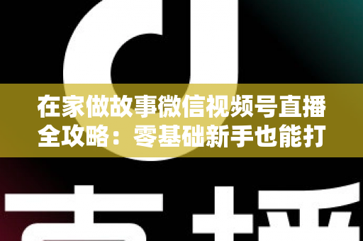在家做故事微信视频号直播全攻略：零基础新手也能打造高人气居家故事直播间