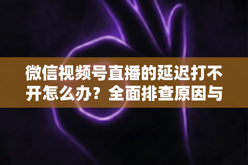 微信视频号直播的延迟打不开怎么办?全面排查原因与实用解决指南 微信视频号直播的延迟打不开怎么办?全面排查原因与实用解决指南
