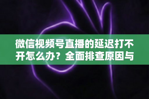 微信视频号直播的延迟打不开怎么办？全面排查原因与实用解决指南