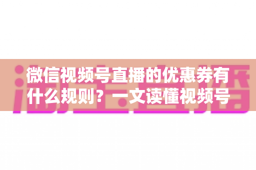微信视频号直播的优惠券有什么规则？一文读懂视频号直播优惠券玩法与避坑指南