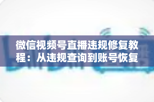 微信视频号直播违规修复教程：从违规查询到账号恢复的全流程实操指南
