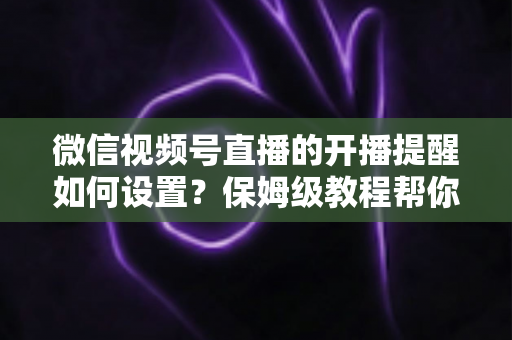 微信视频号直播的开播提醒如何设置？保姆级教程帮你秒开提醒、直播不迷路
