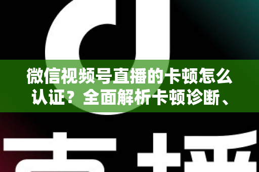 微信视频号直播的卡顿怎么认证？全面解析卡顿诊断、数据收集与官方反馈的完整流程