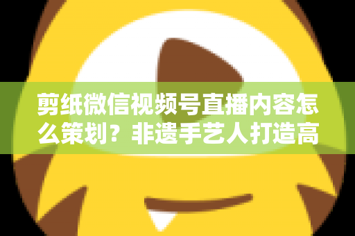 剪纸微信视频号直播内容怎么策划?非遗手艺人打造高人气直播间的全流程实战指南 剪纸微信视频号直播内容怎么策划?非遗手艺人打造高人气直播间的全流程实战指南