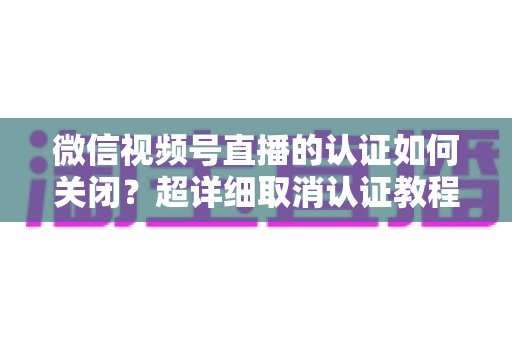 微信视频号直播的认证如何关闭？超详细取消认证教程、影响分析与常见问题解答