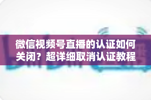 微信视频号直播的认证如何关闭？超详细取消认证教程、影响分析与常见问题解答