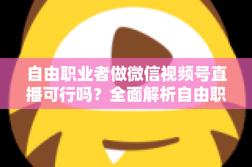 自由职业者做微信视频号直播可行吗？全面解析自由职业者的直播变现新机遇
