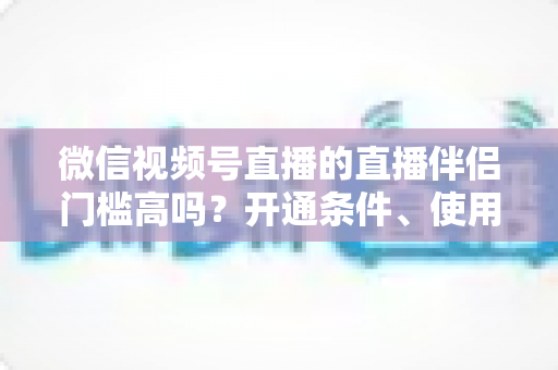 微信视频号直播的直播伴侣门槛高吗?开通条件、使用攻略与避坑指南一次讲清 微信视频号直播的直播伴侣门槛高吗?开通条件、使用攻略与避坑指南一次讲清