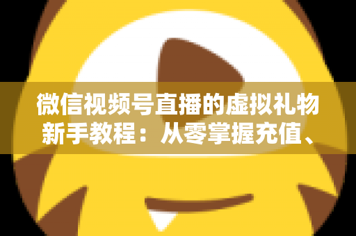 微信视频号直播的虚拟礼物新手教程：从零掌握充值、赠送与提现的全流程直播变现指南