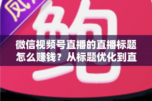微信视频号直播的直播标题怎么赚钱?从标题优化到直播变现的完整实战指南 微信视频号直播的直播标题怎么赚钱?从标题优化到直播变现的完整实战指南