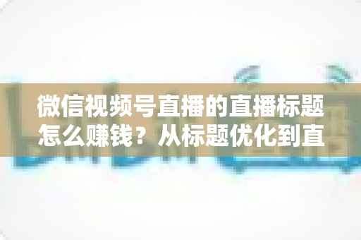 微信视频号直播的直播标题怎么赚钱？从标题优化到直播变现的完整实战指南