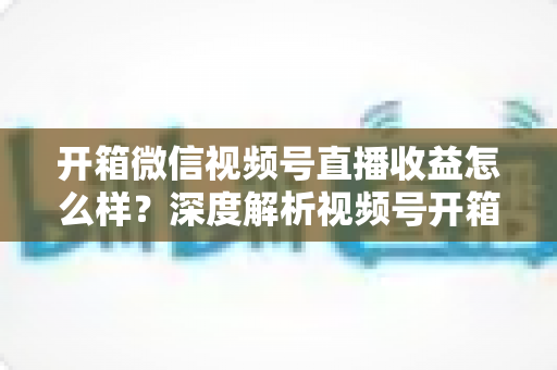 开箱微信视频号直播收益怎么样？深度解析视频号开箱直播的赚钱方式与真实收益水平