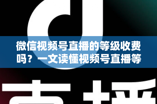 微信视频号直播的等级收费吗？一文读懂视频号直播等级制度与费用真相