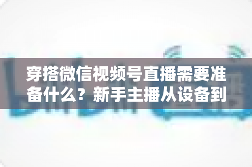 穿搭微信视频号直播需要准备什么？新手主播从设备到选品的开播全流程指南